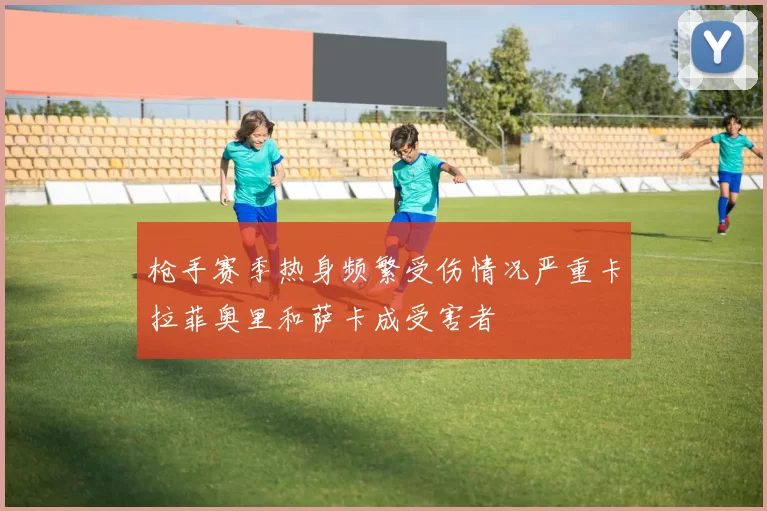 枪手赛季热身频繁受伤情况严重卡拉菲奥里和萨卡成受害者