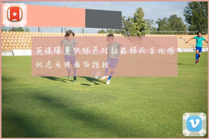 英媒曝曼联球员对拉爵移民言论感忧虑或将面临指控