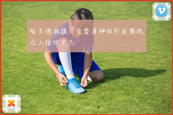 哈兰德拍摄广告替身神似引发围观众人惊叹不已