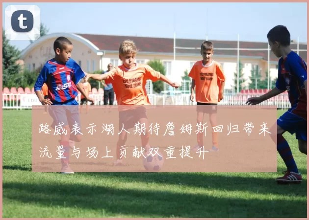 路威表示湖人期待詹姆斯回归带来流量与场上贡献双重提升