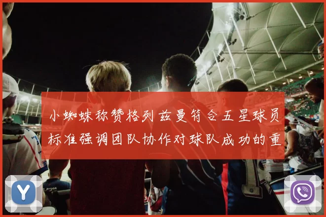小蜘蛛称赞格列兹曼符合五星球员标准强调团队协作对球队成功的重要性