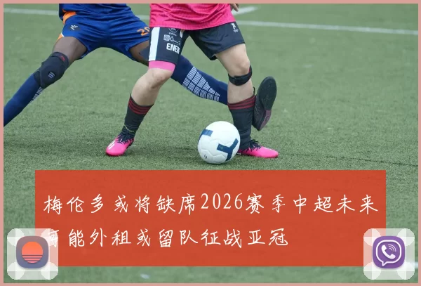 梅伦多或将缺席2026赛季中超未来可能外租或留队征战亚冠