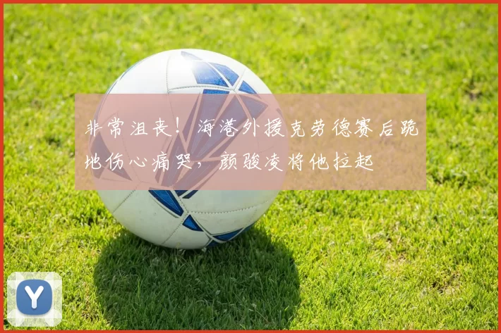 非常沮丧！海港外援克劳德赛后跪地伤心痛哭，颜骏凌将他拉起