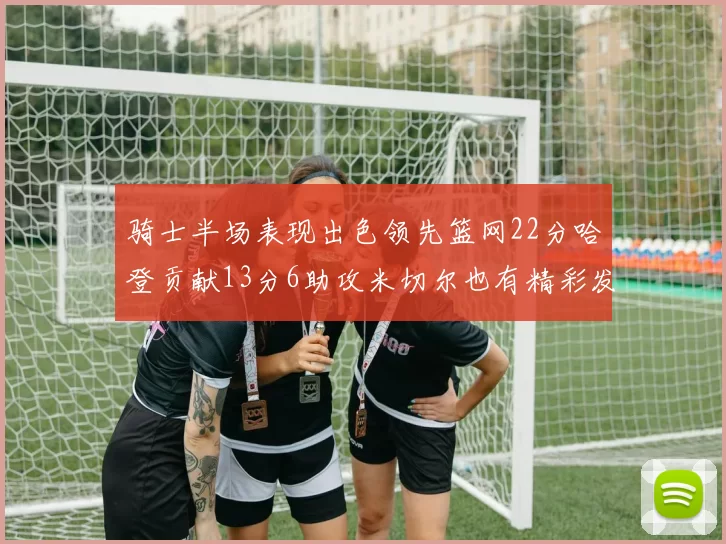 骑士半场表现出色领先篮网22分哈登贡献13分6助攻米切尔也有精彩发挥