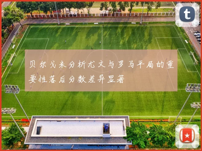 贝尔戈米分析尤文与罗马平局的重要性落后分数差异显著