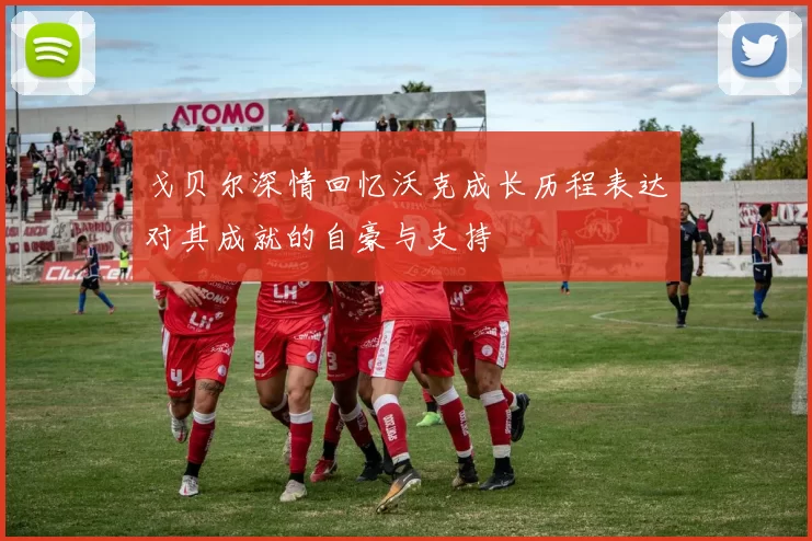 戈贝尔深情回忆沃克成长历程表达对其成就的自豪与支持