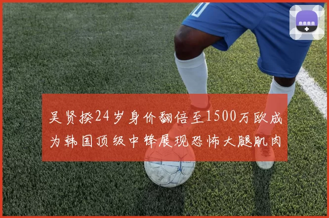 吴贤揆24岁身价翻倍至1500万欧成为韩国顶级中锋展现恐怖大腿肌肉