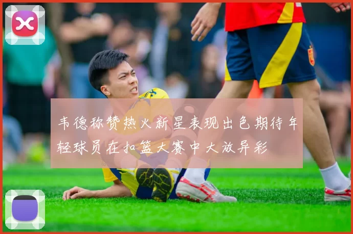 韦德称赞热火新星表现出色期待年轻球员在扣篮大赛中大放异彩