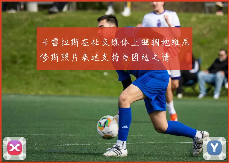 卡雷拉斯在社交媒体上晒拥抱维尼修斯照片表达支持与团结之情