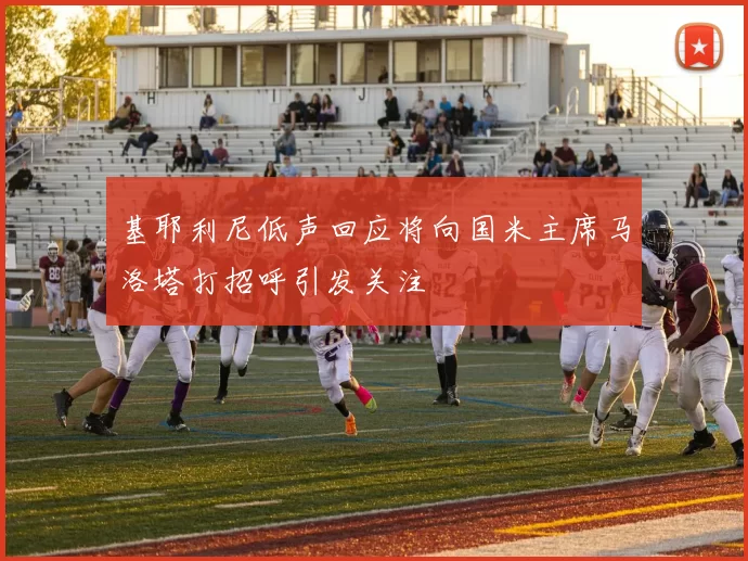 基耶利尼低声回应将向国米主席马洛塔打招呼引发关注
