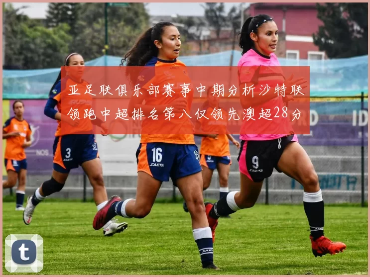 亚足联俱乐部赛事中期分析沙特联领跑中超排名第八仅领先澳超28分