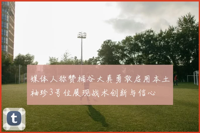 媒体人称赞桶谷大真勇敢启用本土袖珍3号位展现战术创新与信心