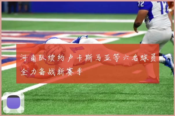 河南队续约卢卡斯马亚等六名球员全力备战新赛季