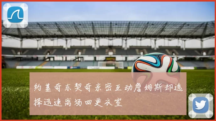 约基奇东契奇亲密互动詹姆斯却选择迅速离场回更衣室