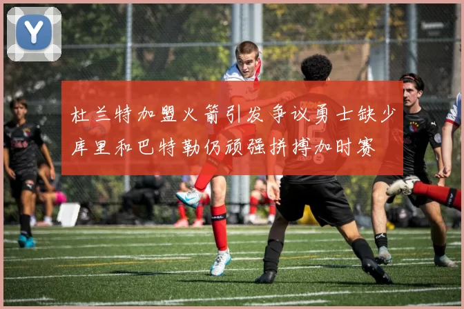 杜兰特加盟火箭引发争议勇士缺少库里和巴特勒仍顽强拼搏加时赛
