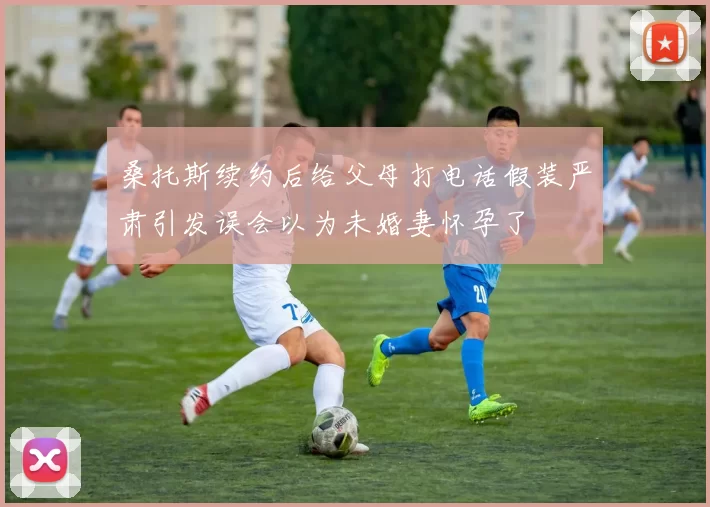 桑托斯续约后给父母打电话假装严肃引发误会以为未婚妻怀孕了