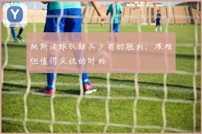 纳斯谈球队缺兵少将的胜利：艰难但值得庆祝的时刻