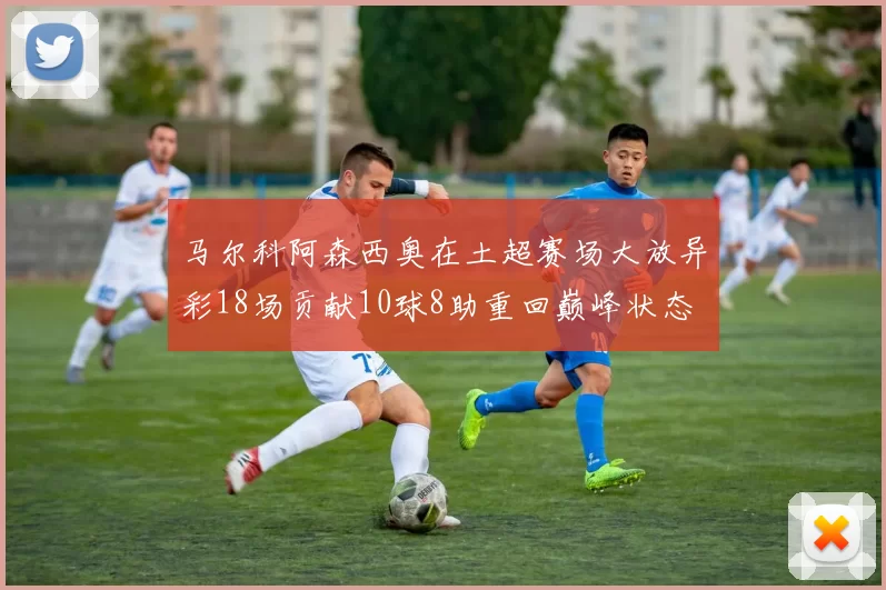 马尔科阿森西奥在土超赛场大放异彩18场贡献10球8助重回巅峰状态