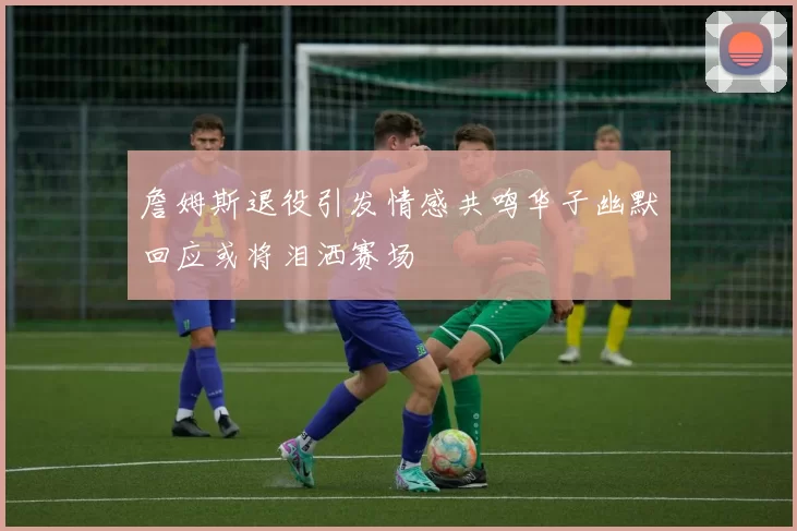 詹姆斯退役引发情感共鸣华子幽默回应或将泪洒赛场