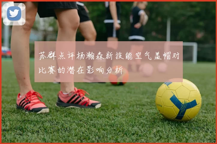 苏群点评杨瀚森新技能空气盖帽对比赛的潜在影响分析