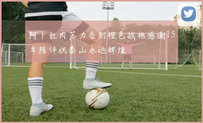 阿卜杜肉苏力告别橙色战袍感谢15年陪伴祝泰山永远辉煌