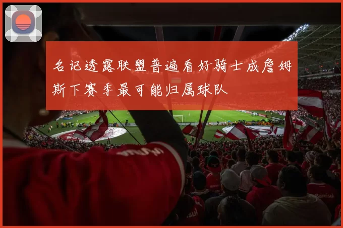 名记透露联盟普遍看好骑士成詹姆斯下赛季最可能归属球队