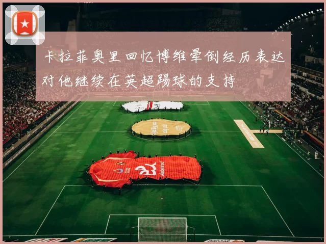 卡拉菲奥里回忆博维晕倒经历表达对他继续在英超踢球的支持