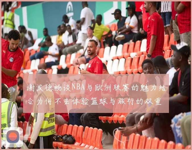 谢泼德畅谈NBA与欧洲联赛的魅力结合为何不去体验篮球与旅行的双重乐趣