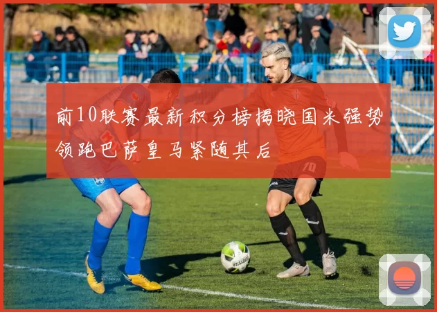前10联赛最新积分榜揭晓国米强势领跑巴萨皇马紧随其后